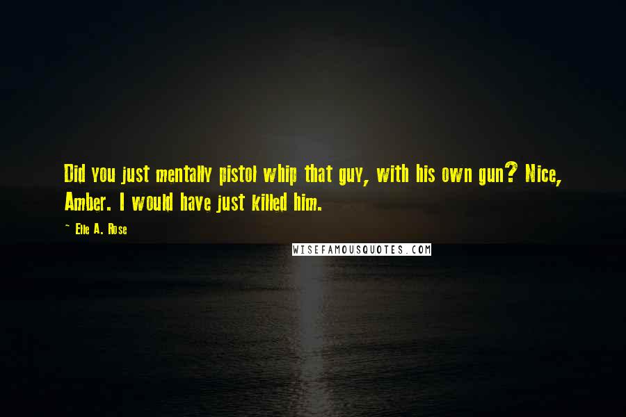 Elle A. Rose Quotes: Did you just mentally pistol whip that guy, with his own gun? Nice, Amber. I would have just killed him.