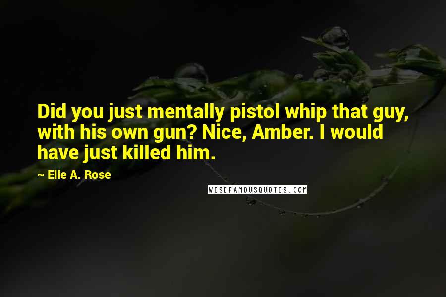 Elle A. Rose Quotes: Did you just mentally pistol whip that guy, with his own gun? Nice, Amber. I would have just killed him.