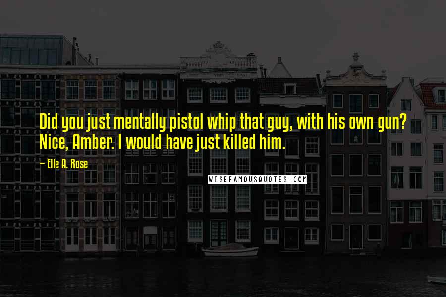 Elle A. Rose Quotes: Did you just mentally pistol whip that guy, with his own gun? Nice, Amber. I would have just killed him.