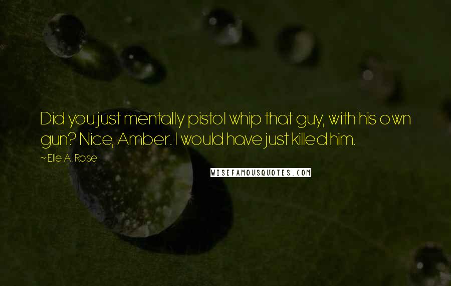 Elle A. Rose Quotes: Did you just mentally pistol whip that guy, with his own gun? Nice, Amber. I would have just killed him.