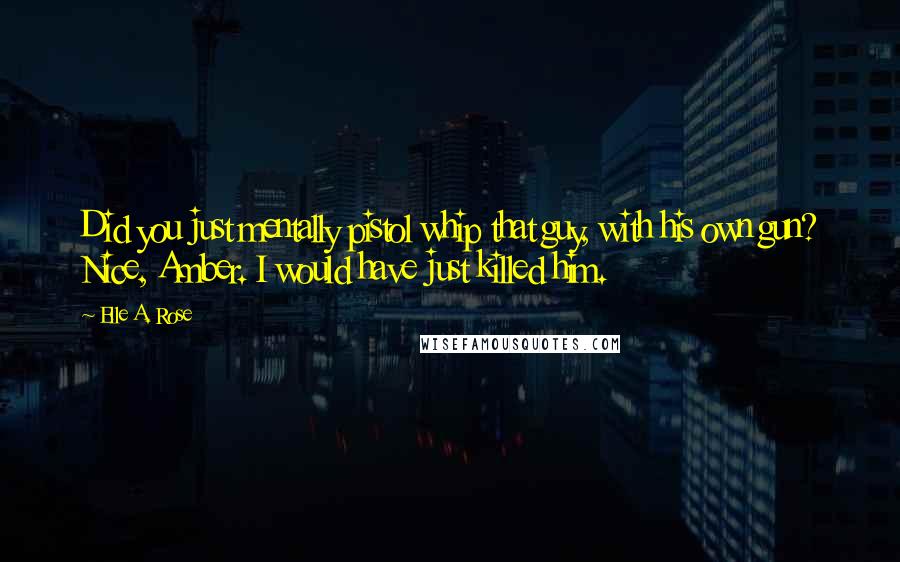 Elle A. Rose Quotes: Did you just mentally pistol whip that guy, with his own gun? Nice, Amber. I would have just killed him.