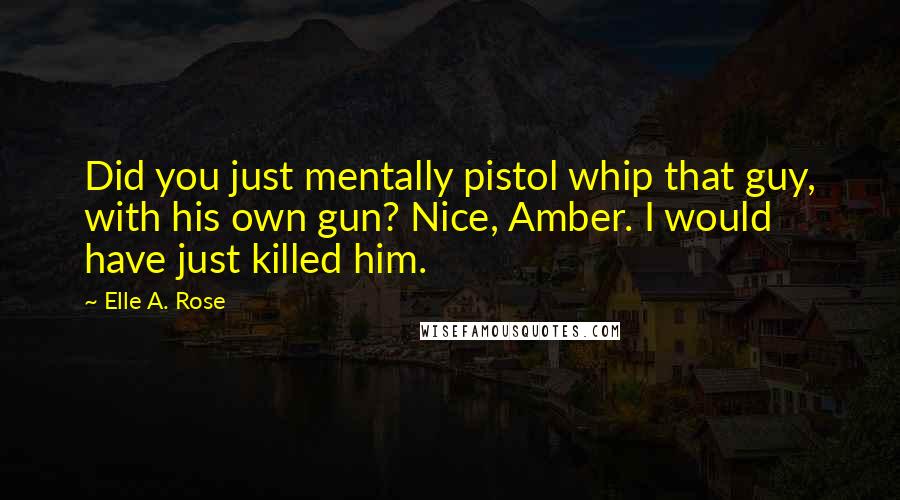 Elle A. Rose Quotes: Did you just mentally pistol whip that guy, with his own gun? Nice, Amber. I would have just killed him.