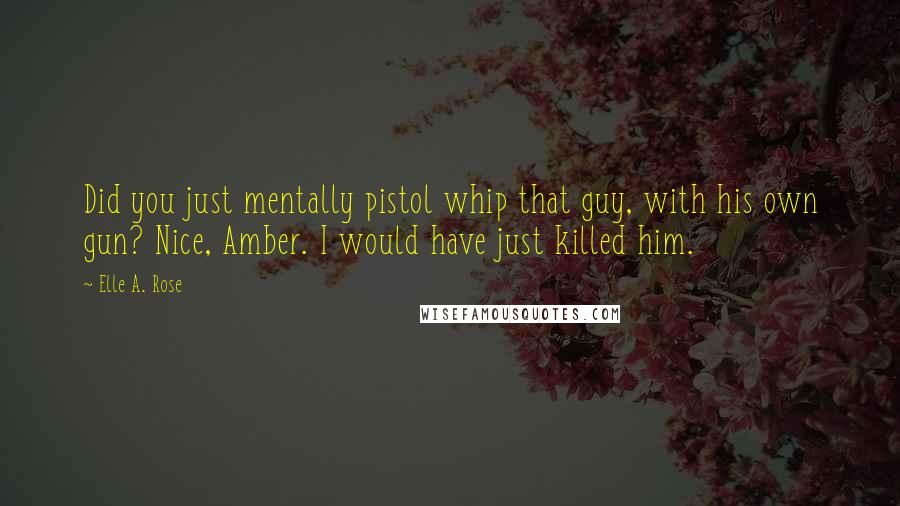 Elle A. Rose Quotes: Did you just mentally pistol whip that guy, with his own gun? Nice, Amber. I would have just killed him.