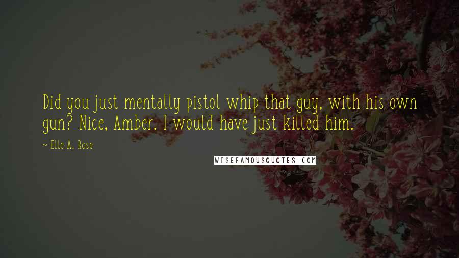 Elle A. Rose Quotes: Did you just mentally pistol whip that guy, with his own gun? Nice, Amber. I would have just killed him.