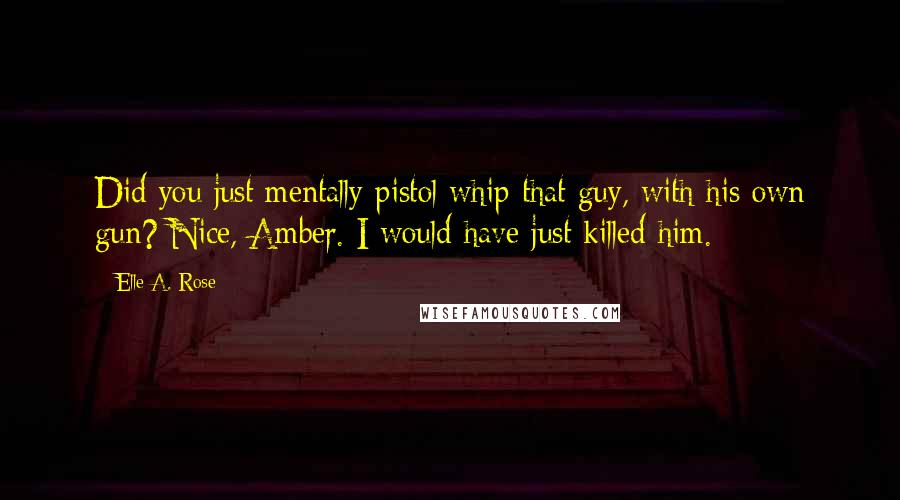 Elle A. Rose Quotes: Did you just mentally pistol whip that guy, with his own gun? Nice, Amber. I would have just killed him.