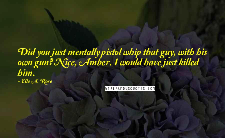 Elle A. Rose Quotes: Did you just mentally pistol whip that guy, with his own gun? Nice, Amber. I would have just killed him.