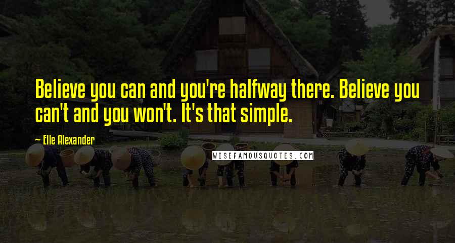 Elle Alexander Quotes: Believe you can and you're halfway there. Believe you can't and you won't. It's that simple.