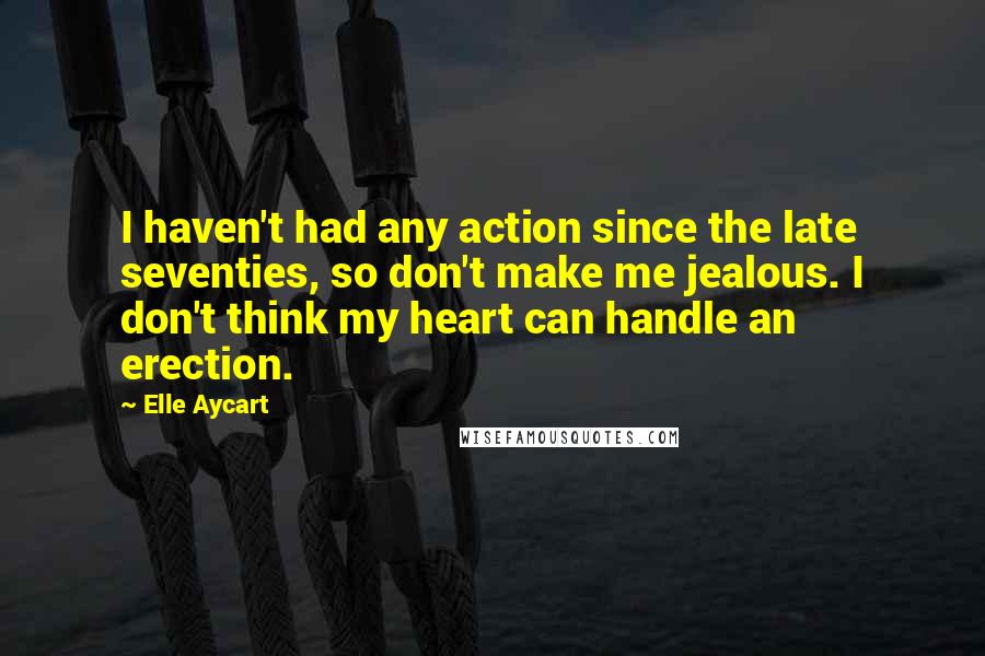 Elle Aycart Quotes: I haven't had any action since the late seventies, so don't make me jealous. I don't think my heart can handle an erection.