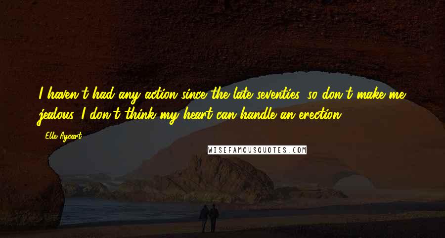 Elle Aycart Quotes: I haven't had any action since the late seventies, so don't make me jealous. I don't think my heart can handle an erection.