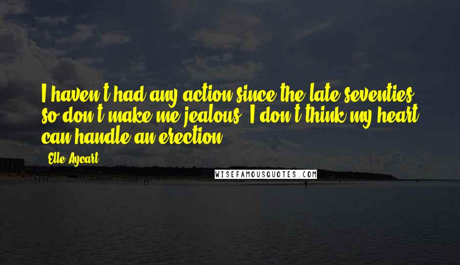 Elle Aycart Quotes: I haven't had any action since the late seventies, so don't make me jealous. I don't think my heart can handle an erection.