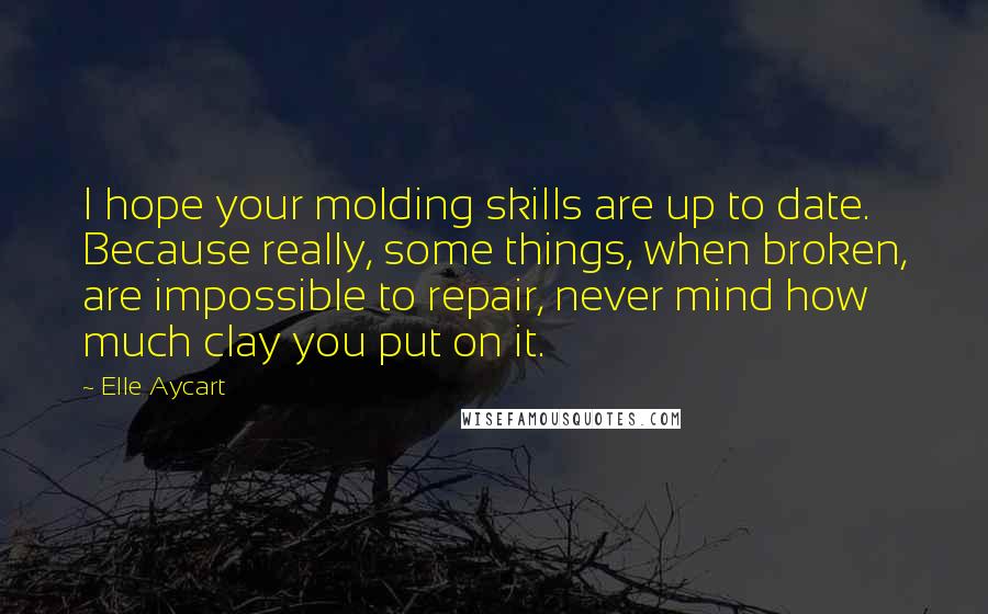 Elle Aycart Quotes: I hope your molding skills are up to date. Because really, some things, when broken, are impossible to repair, never mind how much clay you put on it.