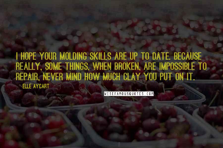 Elle Aycart Quotes: I hope your molding skills are up to date. Because really, some things, when broken, are impossible to repair, never mind how much clay you put on it.