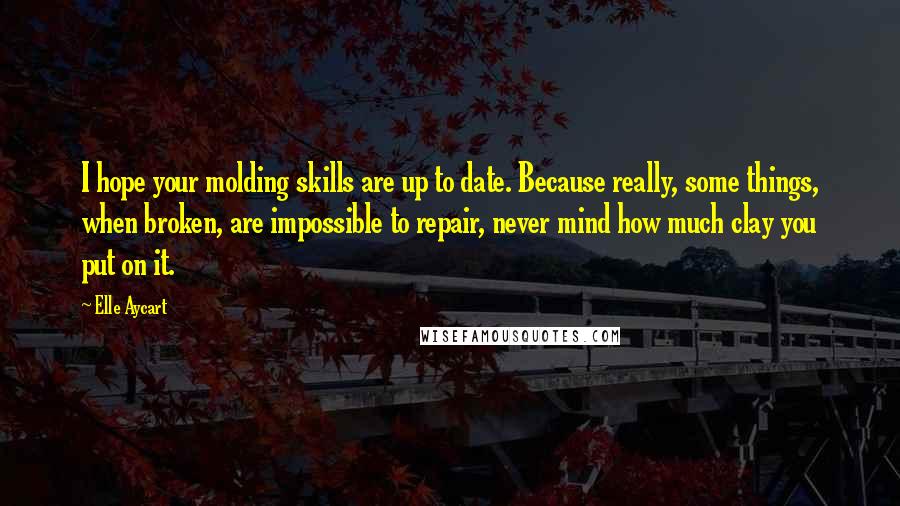 Elle Aycart Quotes: I hope your molding skills are up to date. Because really, some things, when broken, are impossible to repair, never mind how much clay you put on it.