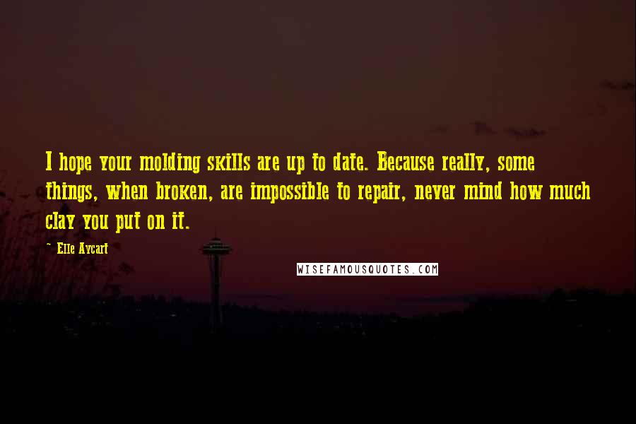 Elle Aycart Quotes: I hope your molding skills are up to date. Because really, some things, when broken, are impossible to repair, never mind how much clay you put on it.