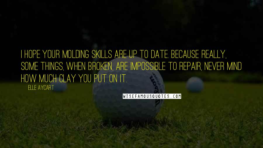 Elle Aycart Quotes: I hope your molding skills are up to date. Because really, some things, when broken, are impossible to repair, never mind how much clay you put on it.