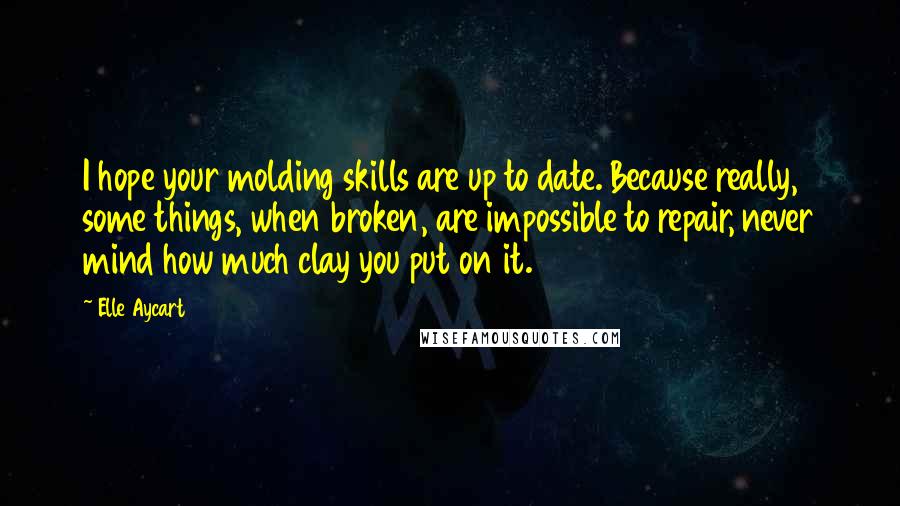 Elle Aycart Quotes: I hope your molding skills are up to date. Because really, some things, when broken, are impossible to repair, never mind how much clay you put on it.