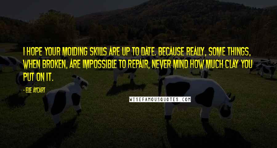 Elle Aycart Quotes: I hope your molding skills are up to date. Because really, some things, when broken, are impossible to repair, never mind how much clay you put on it.
