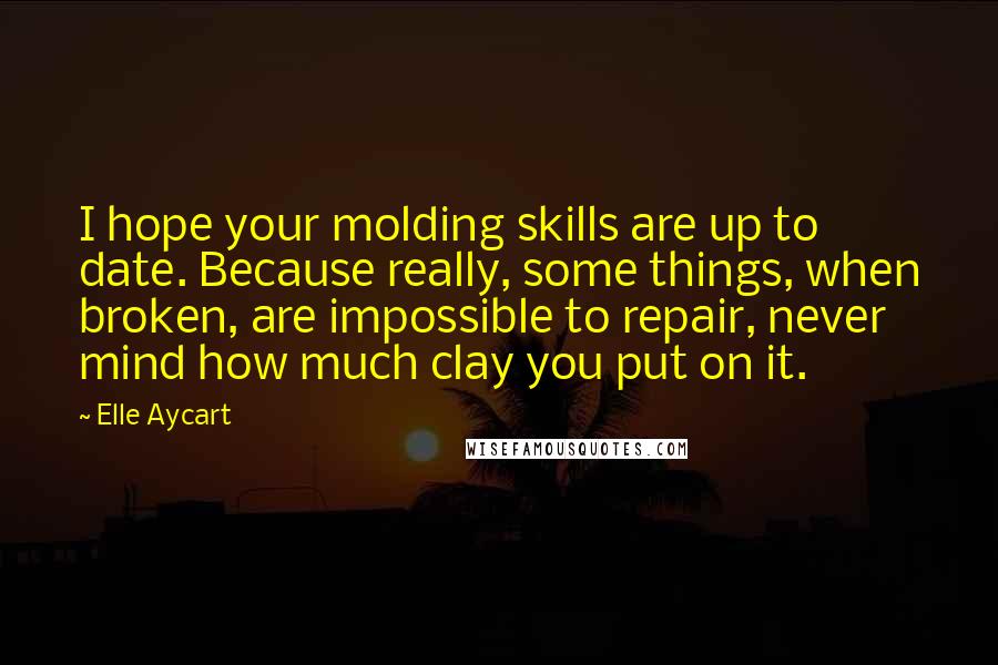 Elle Aycart Quotes: I hope your molding skills are up to date. Because really, some things, when broken, are impossible to repair, never mind how much clay you put on it.