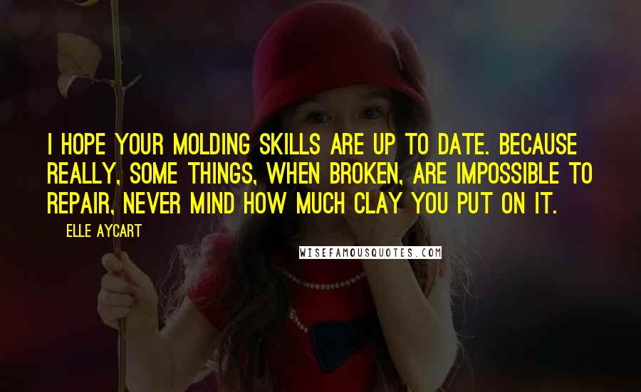 Elle Aycart Quotes: I hope your molding skills are up to date. Because really, some things, when broken, are impossible to repair, never mind how much clay you put on it.