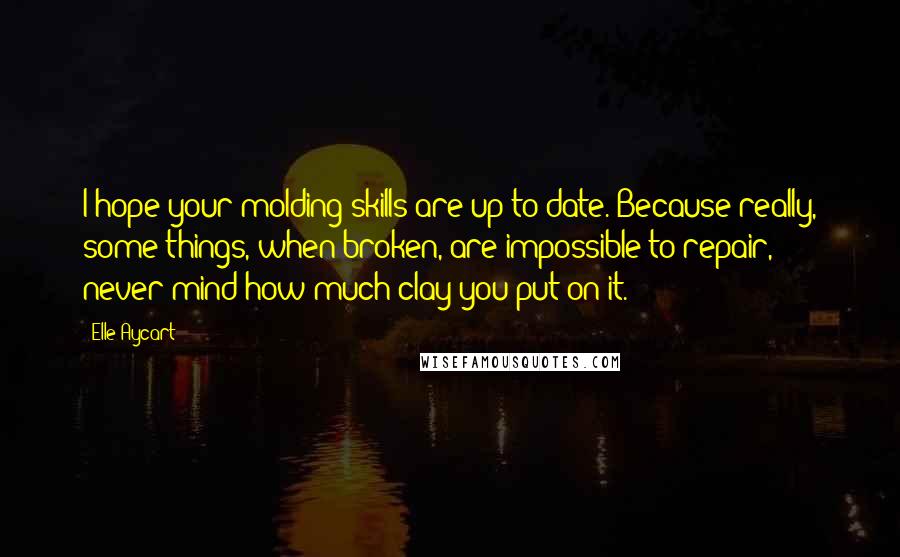 Elle Aycart Quotes: I hope your molding skills are up to date. Because really, some things, when broken, are impossible to repair, never mind how much clay you put on it.