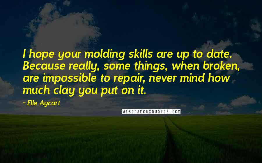 Elle Aycart Quotes: I hope your molding skills are up to date. Because really, some things, when broken, are impossible to repair, never mind how much clay you put on it.