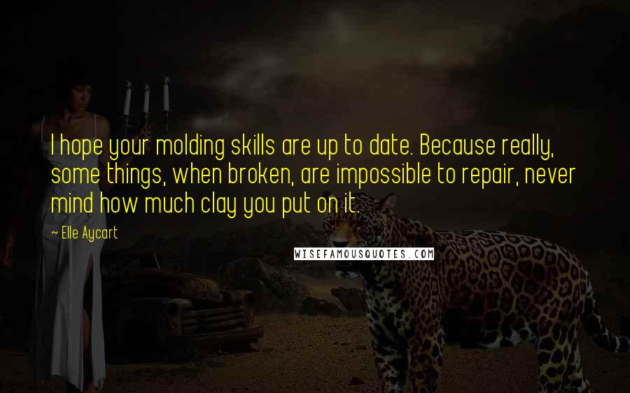 Elle Aycart Quotes: I hope your molding skills are up to date. Because really, some things, when broken, are impossible to repair, never mind how much clay you put on it.