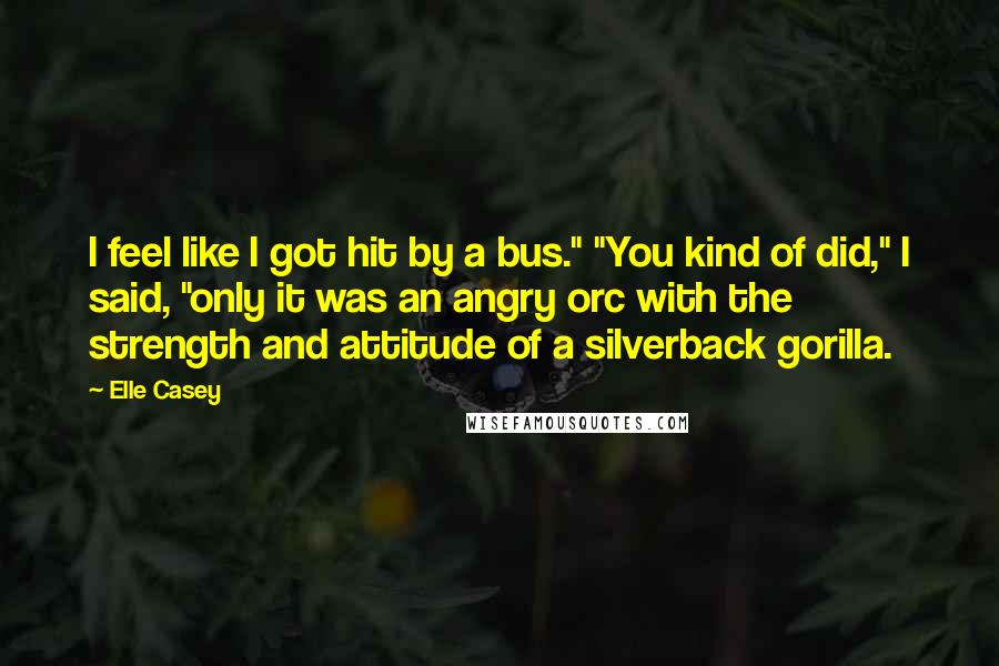 Elle Casey Quotes: I feel like I got hit by a bus." "You kind of did," I said, "only it was an angry orc with the strength and attitude of a silverback gorilla.