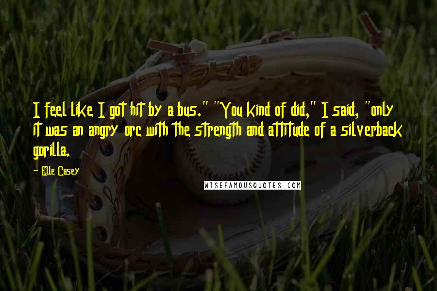 Elle Casey Quotes: I feel like I got hit by a bus." "You kind of did," I said, "only it was an angry orc with the strength and attitude of a silverback gorilla.