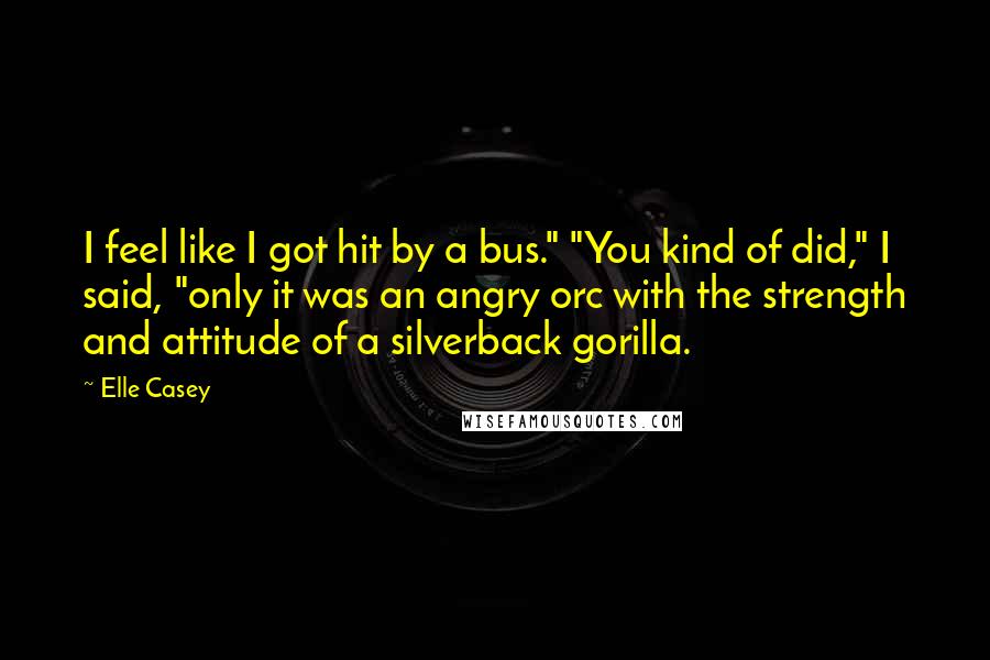 Elle Casey Quotes: I feel like I got hit by a bus." "You kind of did," I said, "only it was an angry orc with the strength and attitude of a silverback gorilla.