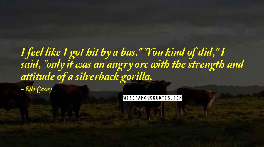 Elle Casey Quotes: I feel like I got hit by a bus." "You kind of did," I said, "only it was an angry orc with the strength and attitude of a silverback gorilla.