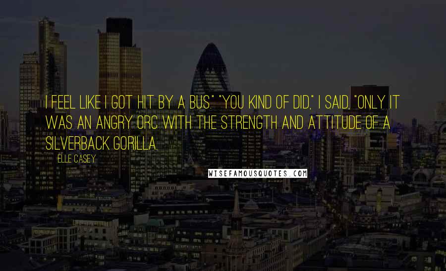 Elle Casey Quotes: I feel like I got hit by a bus." "You kind of did," I said, "only it was an angry orc with the strength and attitude of a silverback gorilla.