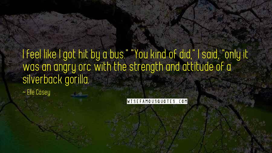 Elle Casey Quotes: I feel like I got hit by a bus." "You kind of did," I said, "only it was an angry orc with the strength and attitude of a silverback gorilla.