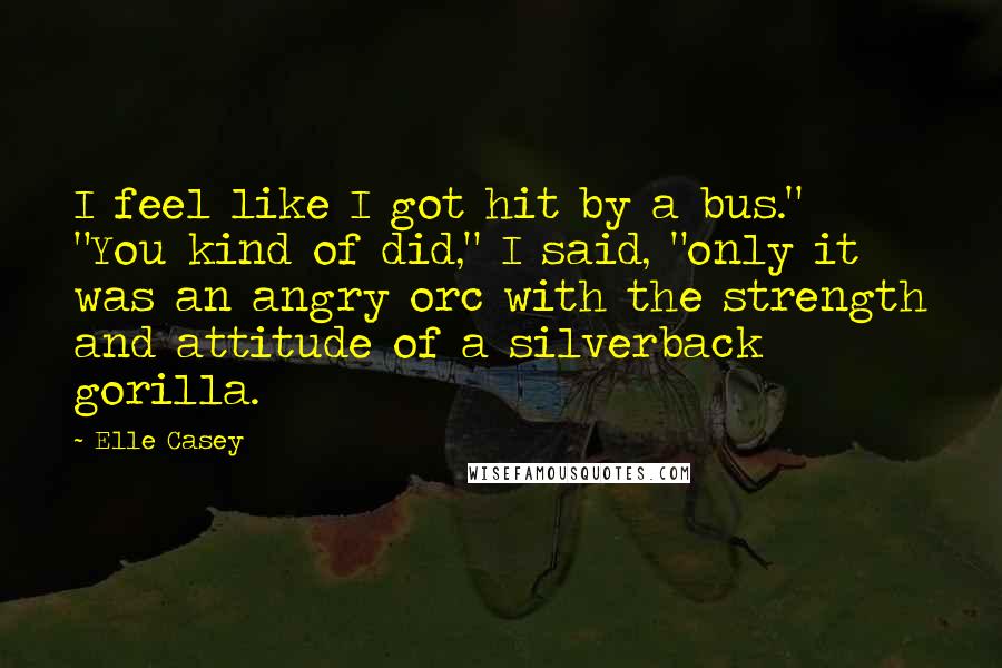 Elle Casey Quotes: I feel like I got hit by a bus." "You kind of did," I said, "only it was an angry orc with the strength and attitude of a silverback gorilla.