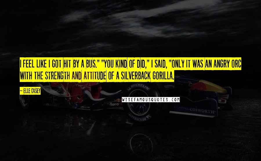 Elle Casey Quotes: I feel like I got hit by a bus." "You kind of did," I said, "only it was an angry orc with the strength and attitude of a silverback gorilla.