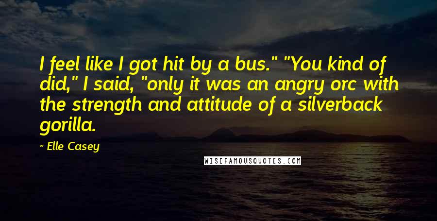 Elle Casey Quotes: I feel like I got hit by a bus." "You kind of did," I said, "only it was an angry orc with the strength and attitude of a silverback gorilla.