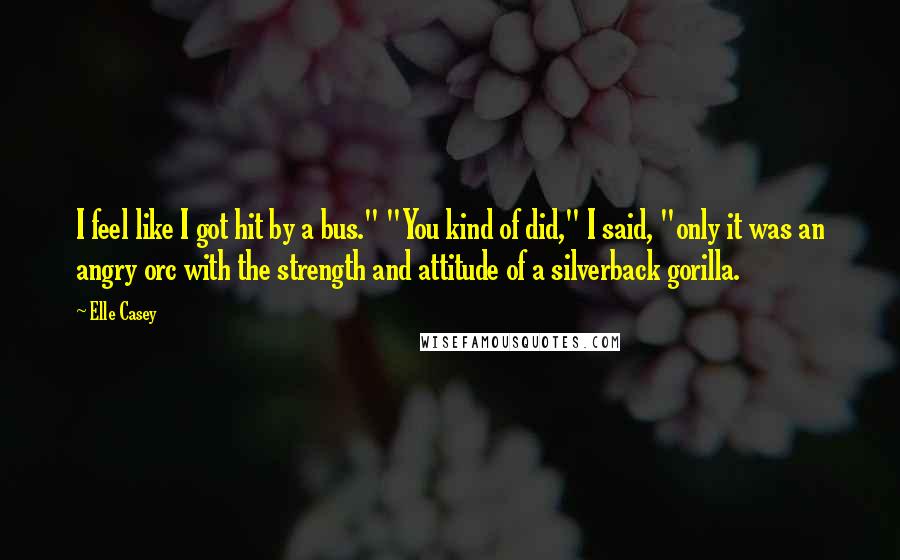 Elle Casey Quotes: I feel like I got hit by a bus." "You kind of did," I said, "only it was an angry orc with the strength and attitude of a silverback gorilla.