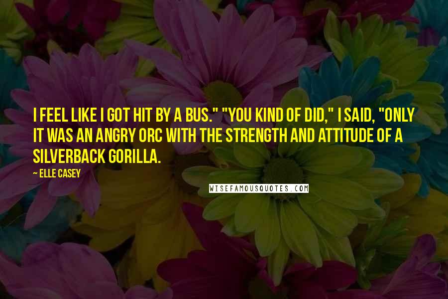 Elle Casey Quotes: I feel like I got hit by a bus." "You kind of did," I said, "only it was an angry orc with the strength and attitude of a silverback gorilla.