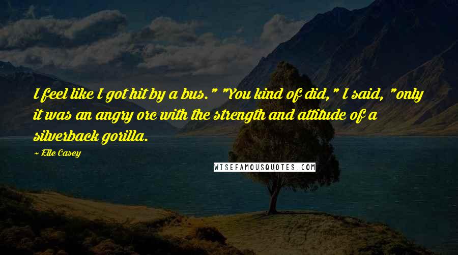 Elle Casey Quotes: I feel like I got hit by a bus." "You kind of did," I said, "only it was an angry orc with the strength and attitude of a silverback gorilla.