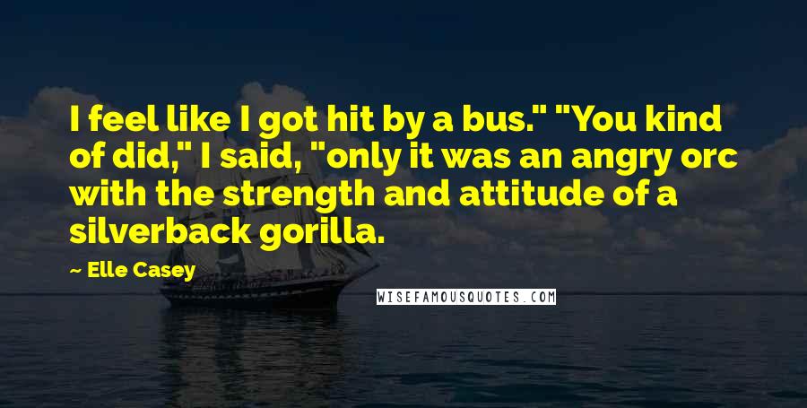 Elle Casey Quotes: I feel like I got hit by a bus." "You kind of did," I said, "only it was an angry orc with the strength and attitude of a silverback gorilla.