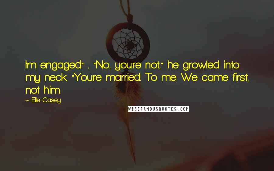 Elle Casey Quotes: I'm engaged" ... "No, you're not," he growled into my neck. "You're married. To me. We came first, not him.