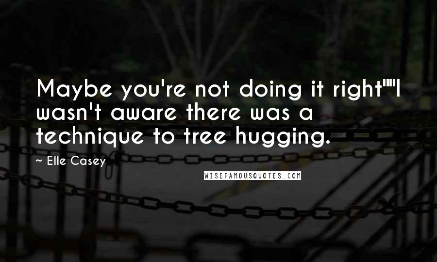 Elle Casey Quotes: Maybe you're not doing it right""I wasn't aware there was a technique to tree hugging.