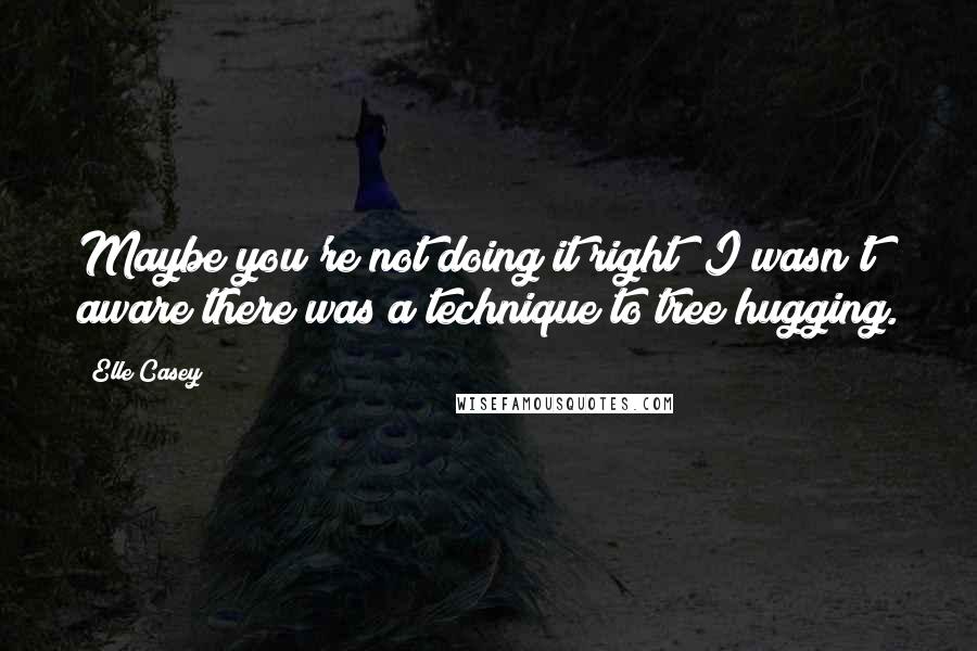 Elle Casey Quotes: Maybe you're not doing it right""I wasn't aware there was a technique to tree hugging.