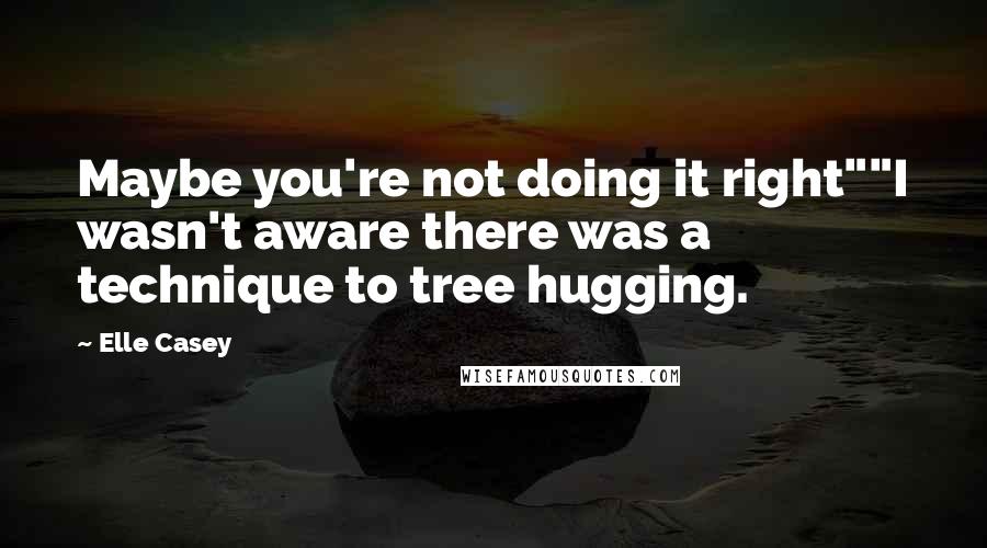 Elle Casey Quotes: Maybe you're not doing it right""I wasn't aware there was a technique to tree hugging.