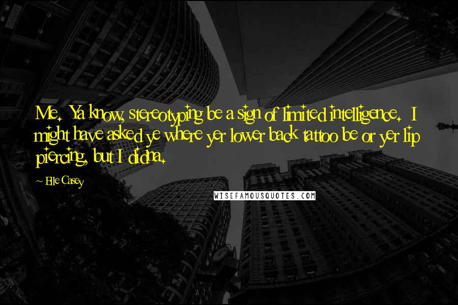 Elle Casey Quotes: Me.  Ya know, stereotyping be a sign of limited intelligence.  I might have asked ye where yer lower back tattoo be or yer lip piercing, but I didna.