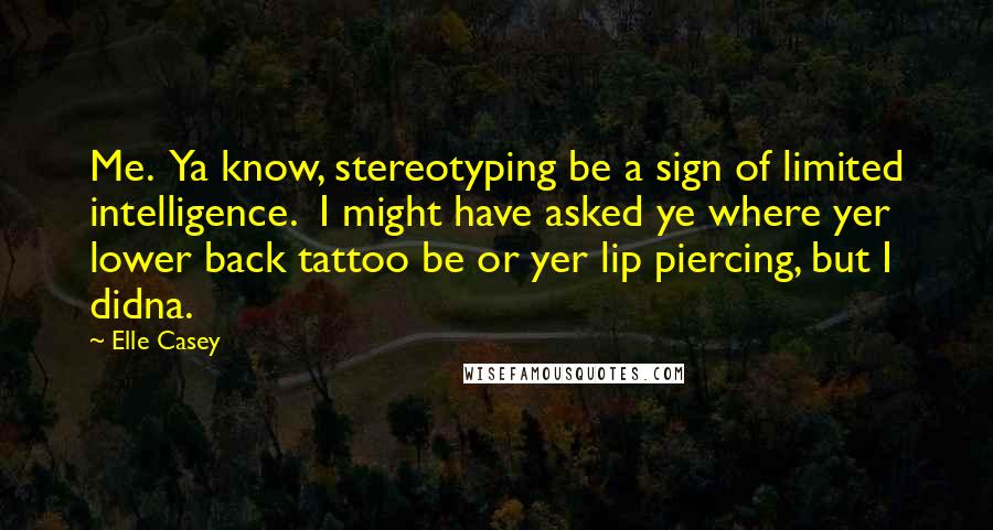 Elle Casey Quotes: Me. Ya know, stereotyping be a sign of limited intelligence. I might have asked ye where yer lower back tattoo be or yer lip piercing, but I didna.