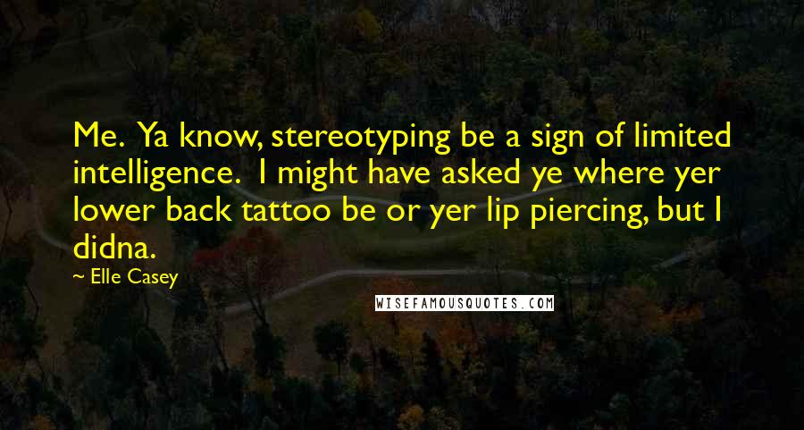 Elle Casey Quotes: Me.  Ya know, stereotyping be a sign of limited intelligence.  I might have asked ye where yer lower back tattoo be or yer lip piercing, but I didna.