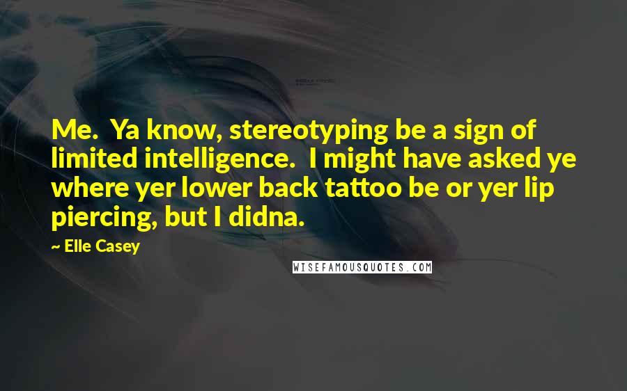 Elle Casey Quotes: Me.  Ya know, stereotyping be a sign of limited intelligence.  I might have asked ye where yer lower back tattoo be or yer lip piercing, but I didna.