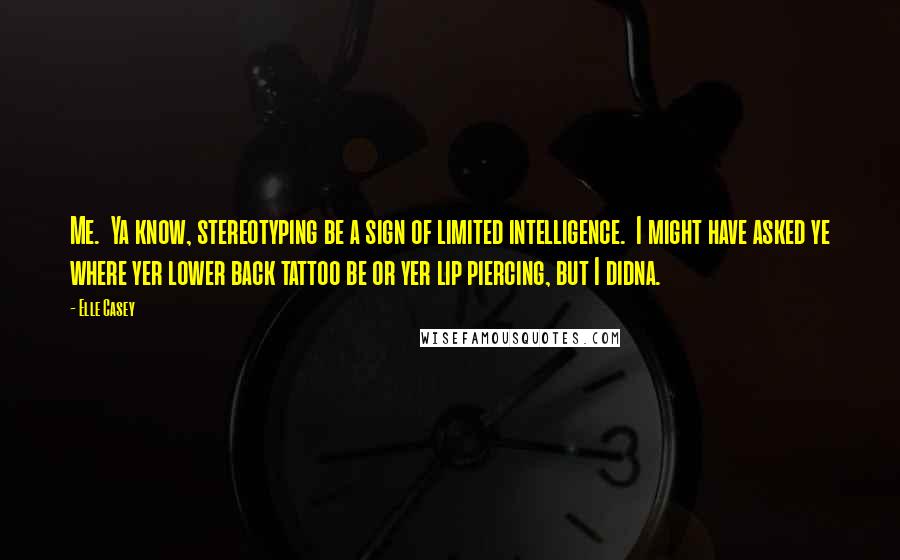 Elle Casey Quotes: Me.  Ya know, stereotyping be a sign of limited intelligence.  I might have asked ye where yer lower back tattoo be or yer lip piercing, but I didna.