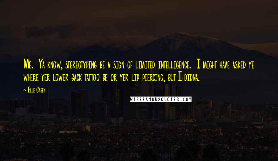Elle Casey Quotes: Me.  Ya know, stereotyping be a sign of limited intelligence.  I might have asked ye where yer lower back tattoo be or yer lip piercing, but I didna.