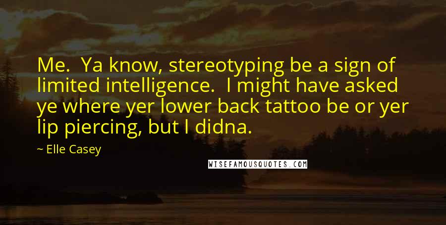 Elle Casey Quotes: Me.  Ya know, stereotyping be a sign of limited intelligence.  I might have asked ye where yer lower back tattoo be or yer lip piercing, but I didna.